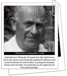 Originally from Pittsburgh, PA, Joseph (Joe Gigs) Gigliotti was tied to the Camorra who eventually migrated to Baltimore and joined his friends the Corbi brothers in joining the Anastasia Family of the NY mafia. He would help run the regime for the next several decades.
