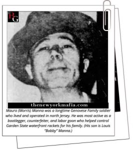 Mauro (Morris) Manna was a longtime Genovese Family soldier who lived and operated in north Jersey. He was most active as a bootlegger, counterfeiter, and labor goon who helped control Garden State waterfront rackets for his family. (His son is Louis “Bobby” Manna.)